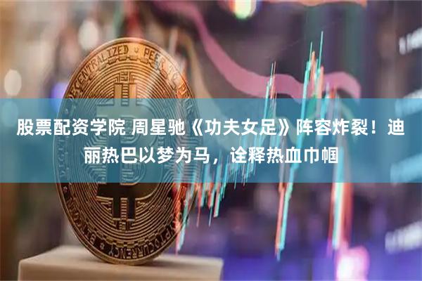股票配资学院 周星驰《功夫女足》阵容炸裂！迪丽热巴以梦为马，诠释热血巾帼