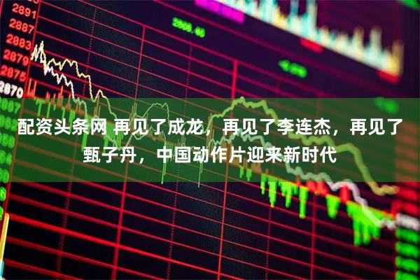 配资头条网 再见了成龙,再见了李连杰,再见了甄子丹,中国动作片迎来新时代