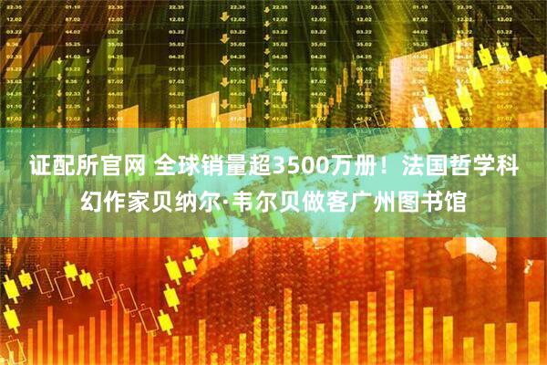 证配所官网 全球销量超3500万册！法国哲学科幻作家贝纳尔·韦尔贝做客广州图书馆