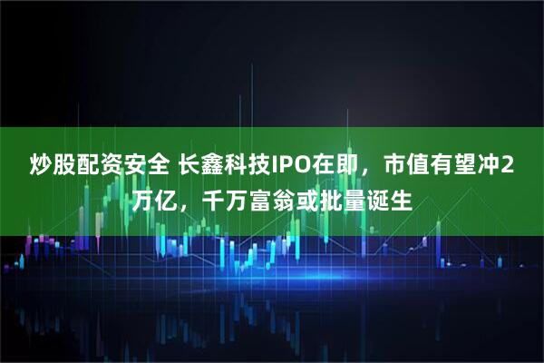 炒股配资安全 长鑫科技IPO在即，市值有望冲2万亿，千万富翁或批量诞生