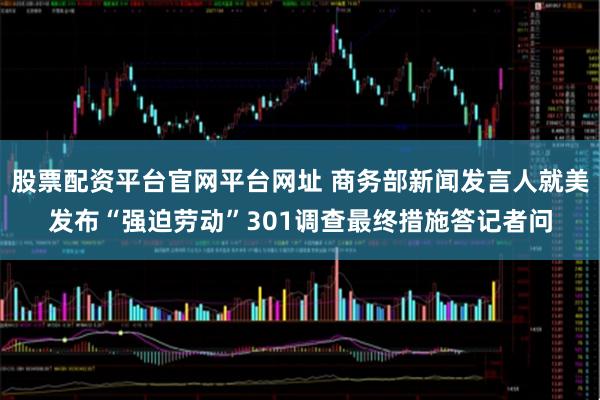 股票配资平台官网平台网址 商务部新闻发言人就美发布“强迫劳动”301调查最终措施答记者问