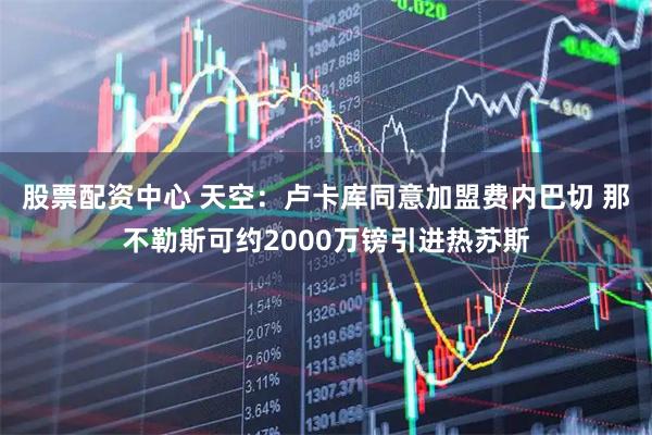 股票配资中心 天空：卢卡库同意加盟费内巴切 那不勒斯可约2000万镑引进热苏斯