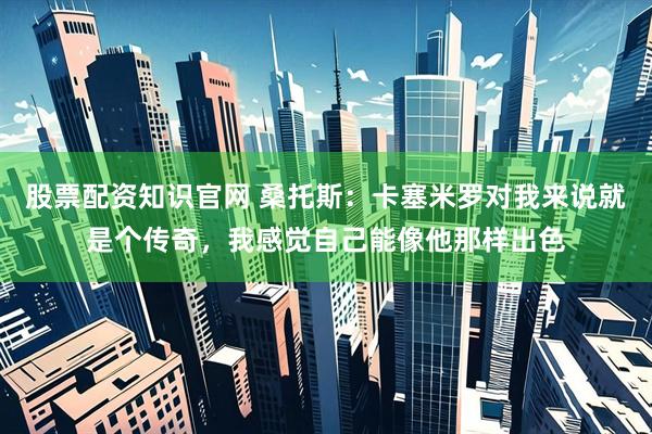 股票配资知识官网 桑托斯：卡塞米罗对我来说就是个传奇，我感觉自己能像他那样出色