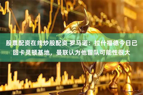 股票配资在线炒股配资 罗马诺：拉什福德今日已回卡灵顿基地，曼联认为他留队可能性很大