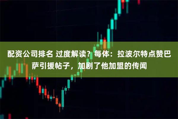 配资公司排名 过度解读？每体：拉波尔特点赞巴萨引援帖子，加剧了他加盟的传闻
