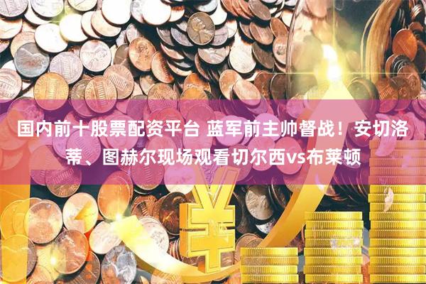 国内前十股票配资平台 蓝军前主帅督战！安切洛蒂、图赫尔现场观看切尔西vs布莱顿