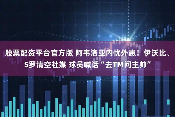 股票配资平台官方版 阿韦洛亚内忧外患！伊沃比、S罗清空社媒 球员喊话“去TM问主帅”