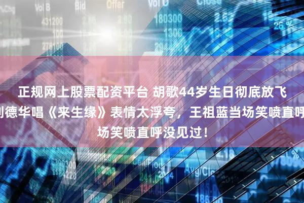 正规网上股票配资平台 胡歌44岁生日彻底放飞，模仿刘德华唱《来生缘》表情太浮夸，王祖蓝当场笑喷直呼没见过！