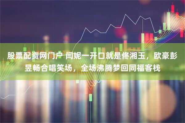 股票配资网门户 闫妮一开口就是佟湘玉，欧豪彭昱畅合唱笑场，全场沸腾梦回同福客栈